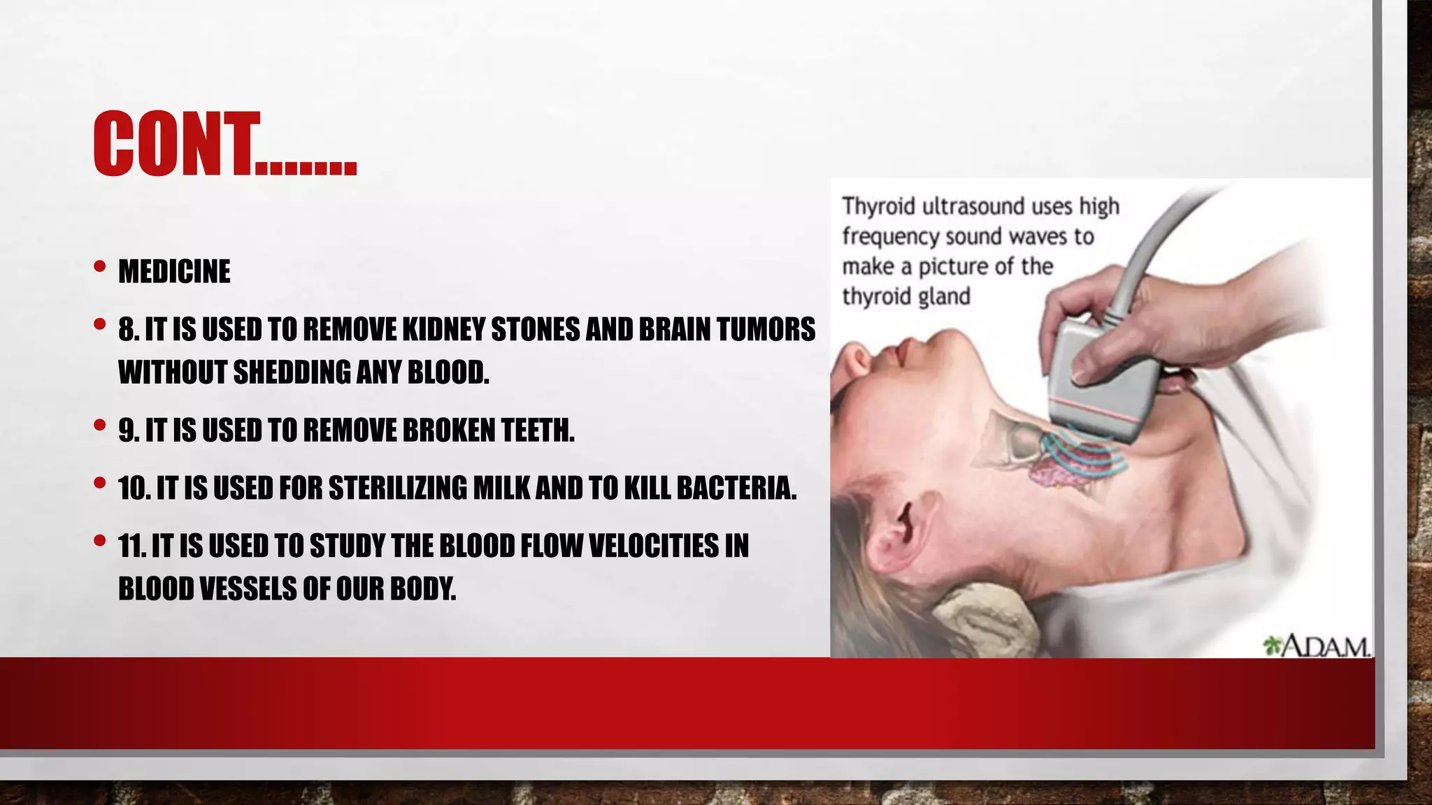 CONT…….
• MEDICINE
• 8. IT IS USED TO REMOVE KIDNEY STONES AND BRAIN TUMORS
WITHOUT SHEDDING ANY BLOOD.
• 9. IT IS USED TO REMOVE BROKEN TEETH.
• 10. IT IS USED FOR STERILIZING MILK AND TO KILL BACTERIA.
• 11. IT IS USED TO STUDY THE BLOOD FLOW VELOCITIES IN
BLOOD VESSELS OF OUR BODY.
 