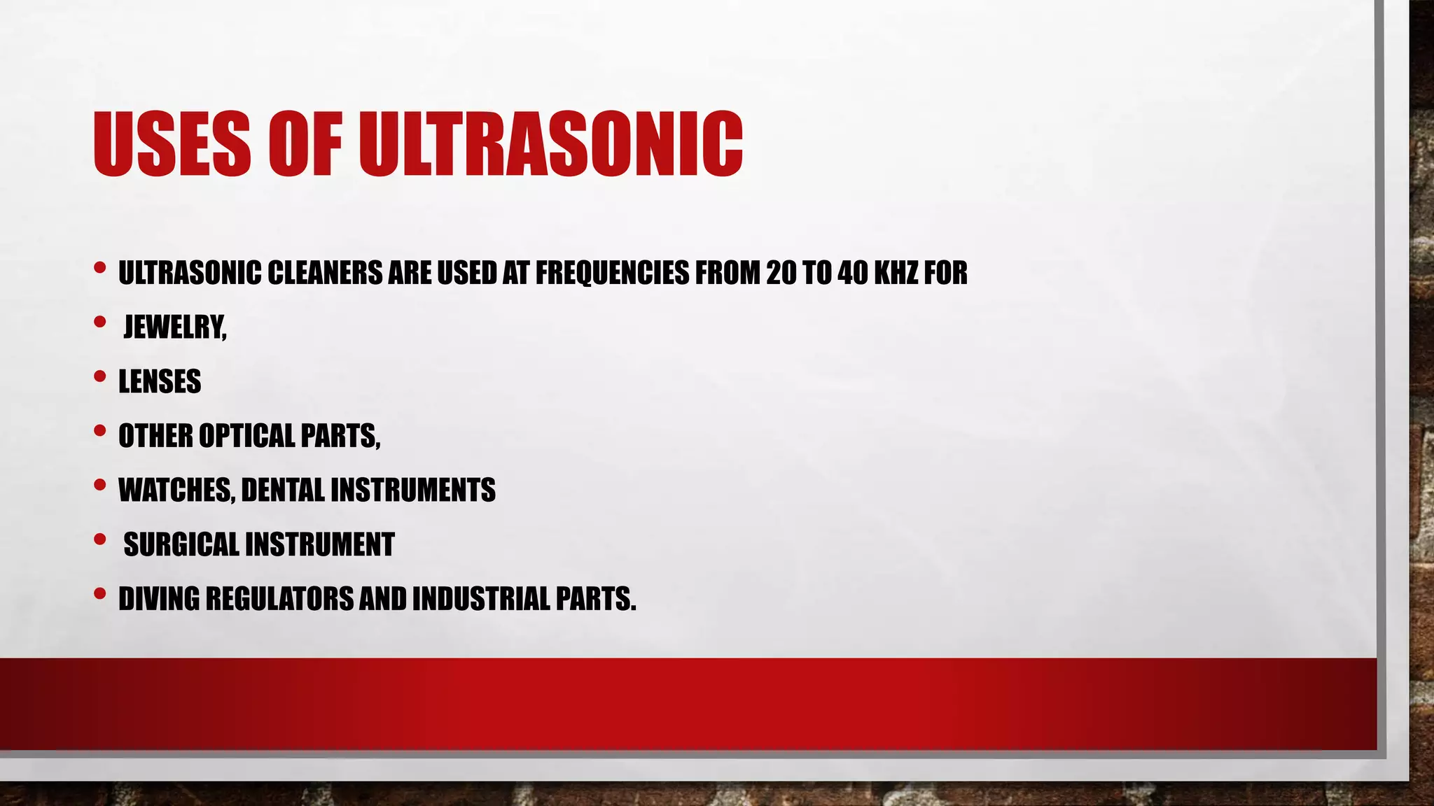 USES OF ULTRASONIC
• ULTRASONIC CLEANERS ARE USED AT FREQUENCIES FROM 20 TO 40 KHZ FOR
• JEWELRY,
• LENSES
• OTHER OPTICAL PARTS,
• WATCHES, DENTAL INSTRUMENTS
• SURGICAL INSTRUMENT
• DIVING REGULATORS AND INDUSTRIAL PARTS.
 