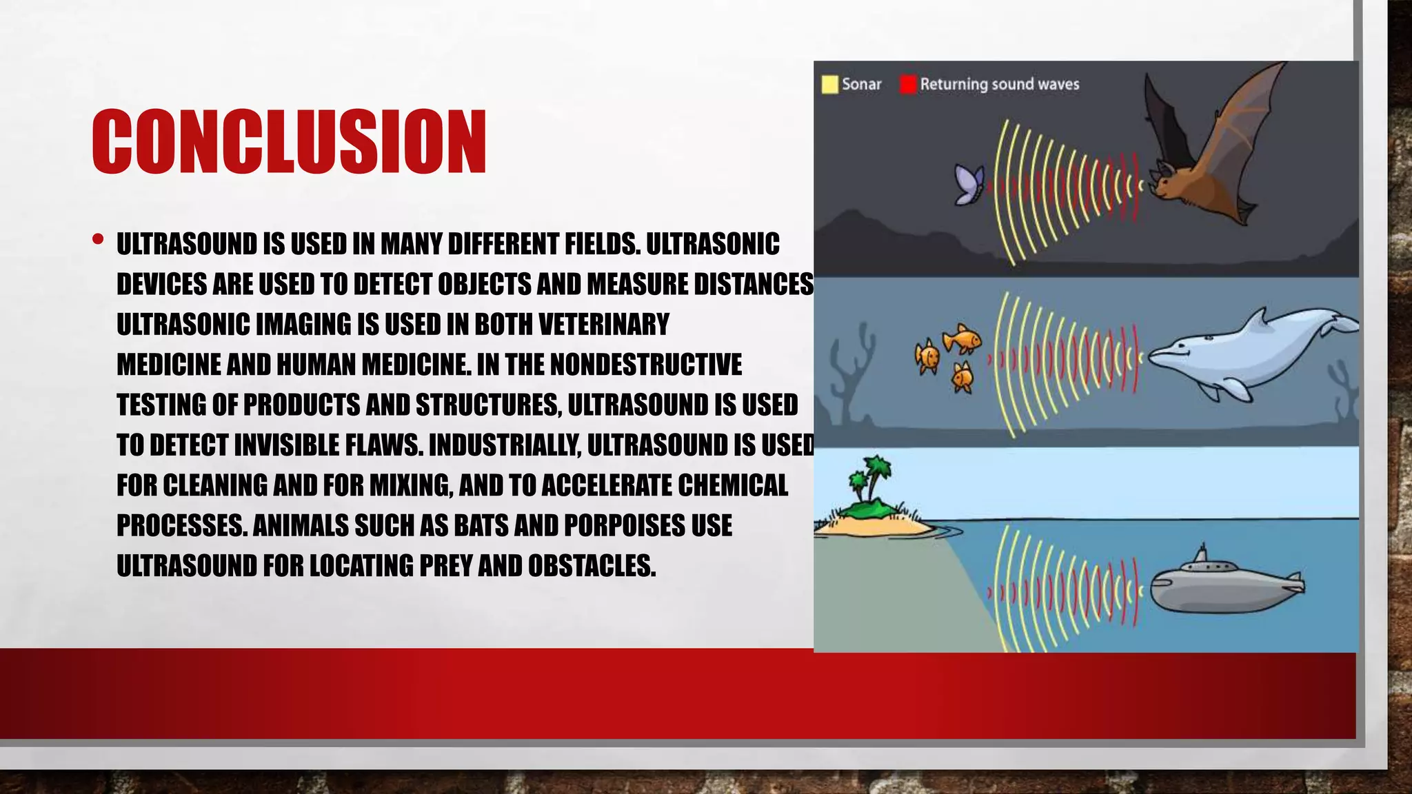 CONCLUSION
• ULTRASOUND IS USED IN MANY DIFFERENT FIELDS. ULTRASONIC
DEVICES ARE USED TO DETECT OBJECTS AND MEASURE DISTANCES.
ULTRASONIC IMAGING IS USED IN BOTH VETERINARY
MEDICINE AND HUMAN MEDICINE. IN THE NONDESTRUCTIVE
TESTING OF PRODUCTS AND STRUCTURES, ULTRASOUND IS USED
TO DETECT INVISIBLE FLAWS. INDUSTRIALLY, ULTRASOUND IS USED
FOR CLEANING AND FOR MIXING, AND TO ACCELERATE CHEMICAL
PROCESSES. ANIMALS SUCH AS BATS AND PORPOISES USE
ULTRASOUND FOR LOCATING PREY AND OBSTACLES.
 
