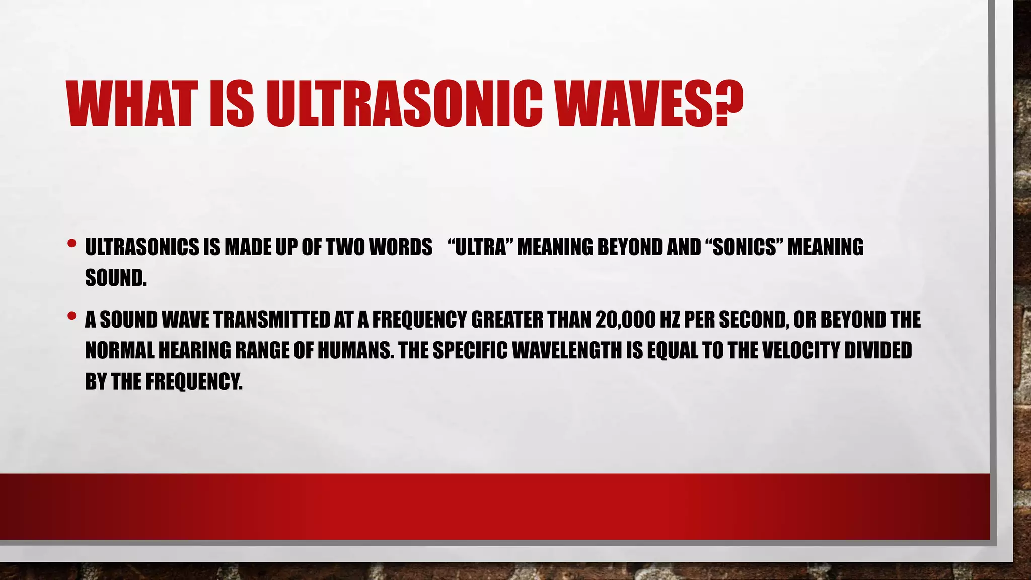 WHAT IS ULTRASONIC WAVES?
• ULTRASONICS IS MADE UP OF TWO WORDS “ULTRA” MEANING BEYOND AND “SONICS” MEANING
SOUND.
• A SOUND WAVE TRANSMITTED AT A FREQUENCY GREATER THAN 20,000 HZ PER SECOND, OR BEYOND THE
NORMAL HEARING RANGE OF HUMANS. THE SPECIFIC WAVELENGTH IS EQUAL TO THE VELOCITY DIVIDED
BY THE FREQUENCY.
 