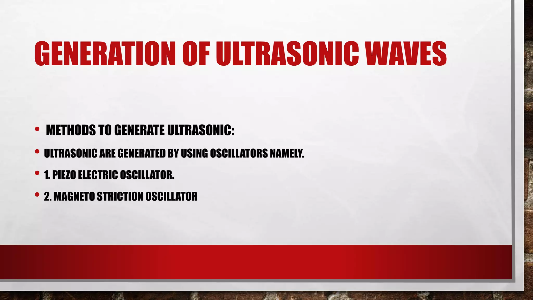 GENERATION OF ULTRASONIC WAVES
• METHODS TO GENERATE ULTRASONIC:
• ULTRASONIC ARE GENERATED BY USING OSCILLATORS NAMELY.
• 1. PIEZO ELECTRIC OSCILLATOR.
• 2. MAGNETO STRICTION OSCILLATOR
 