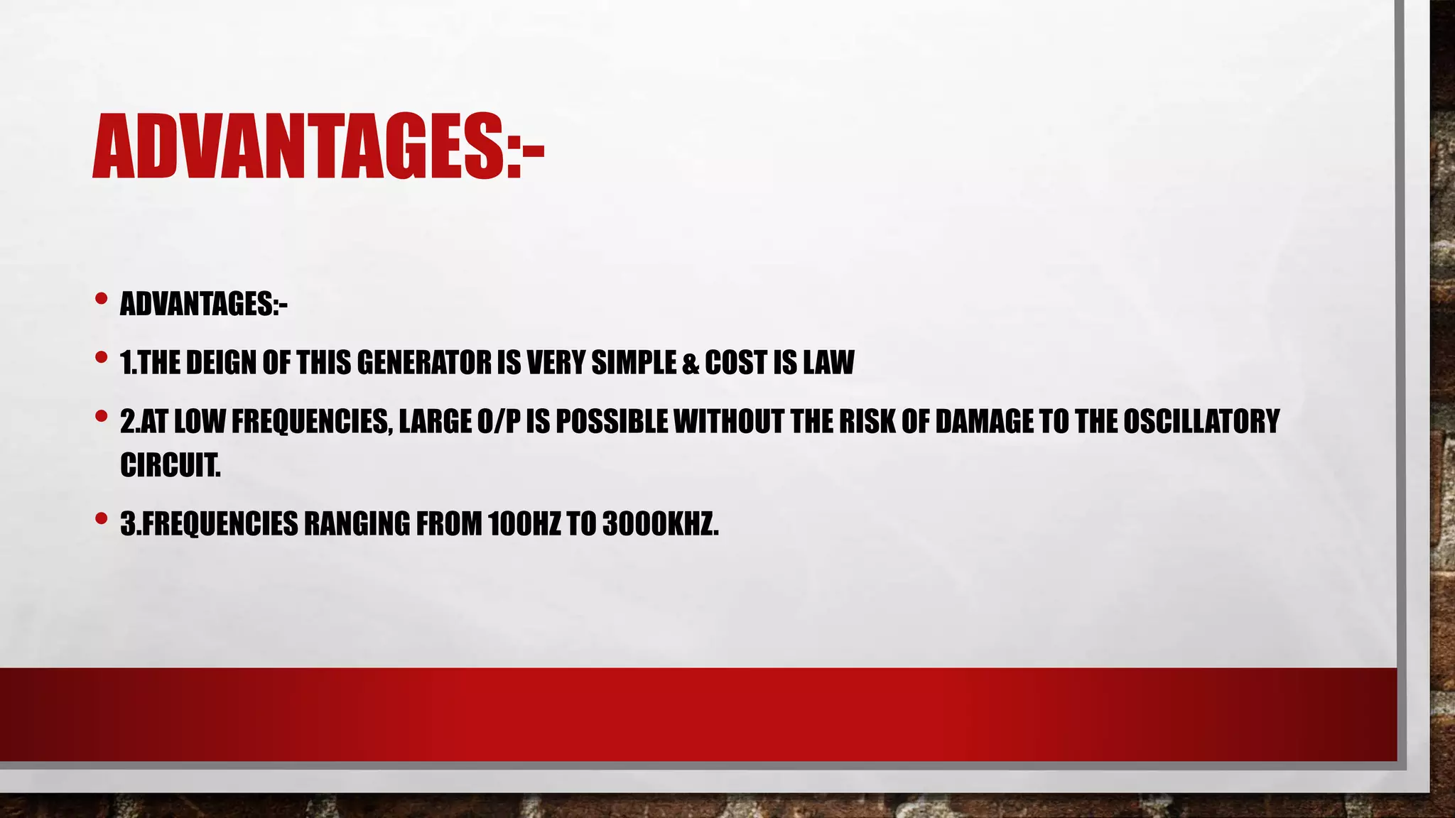 ADVANTAGES:-
• ADVANTAGES:-
• 1.THE DEIGN OF THIS GENERATOR IS VERY SIMPLE & COST IS LAW
• 2.AT LOW FREQUENCIES, LARGE O/P IS POSSIBLE WITHOUT THE RISK OF DAMAGE TO THE OSCILLATORY
CIRCUIT.
• 3.FREQUENCIES RANGING FROM 100HZ TO 3000KHZ.
 