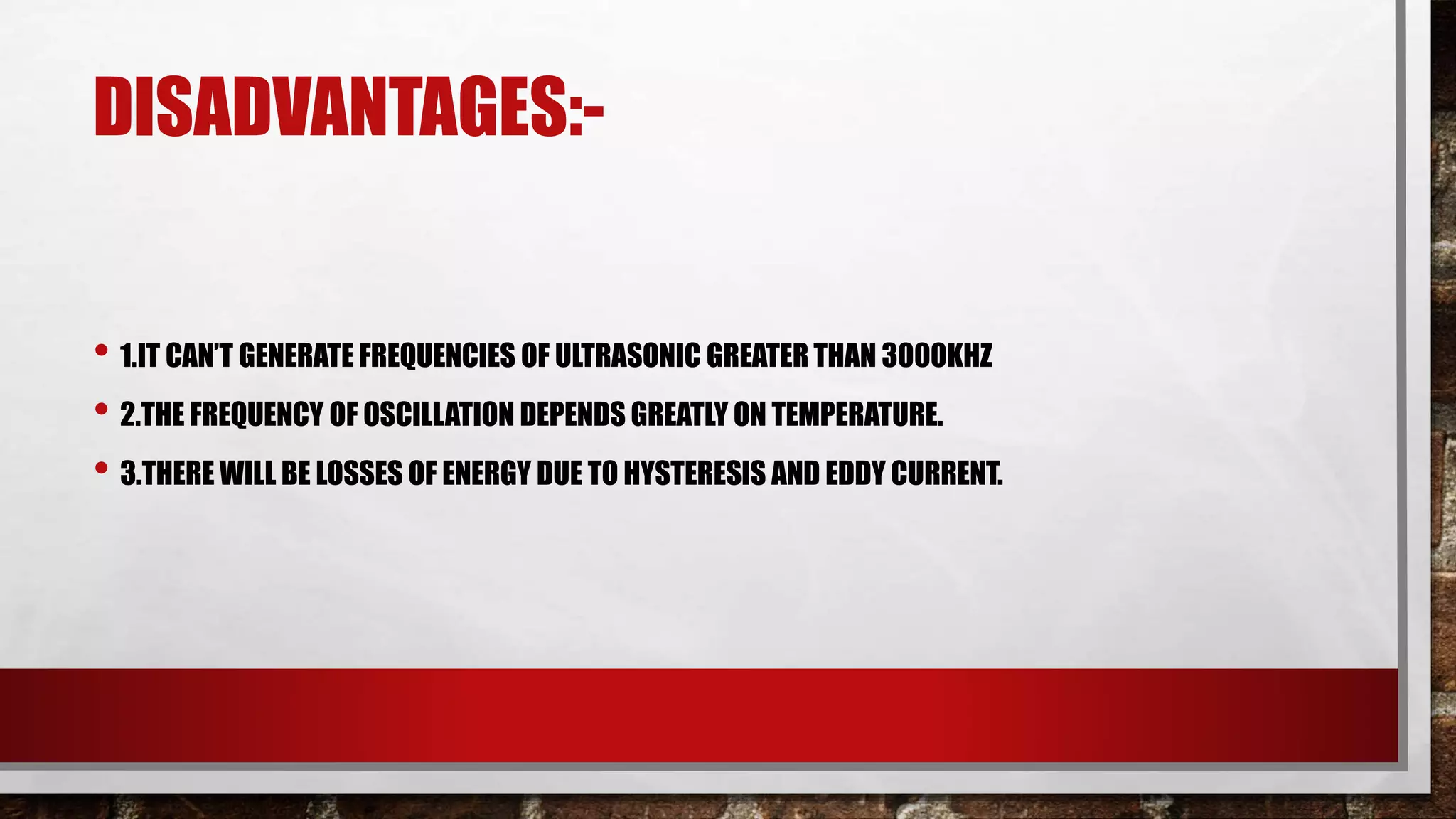 DISADVANTAGES:-
• 1.IT CAN’T GENERATE FREQUENCIES OF ULTRASONIC GREATER THAN 3000KHZ
• 2.THE FREQUENCY OF OSCILLATION DEPENDS GREATLY ON TEMPERATURE.
• 3.THERE WILL BE LOSSES OF ENERGY DUE TO HYSTERESIS AND EDDY CURRENT.
 