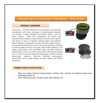 J-Ultra series - A5/8/10A Ultrasonic Level Transmitter is professionally
manufactured, with various advantages of general-purpose ultrasonic
level Sensors, it realizes all-digital, user-friendly design, it also has
perfect material / liquid level measurement and control, data
transmission and exchange of human-machine functions. Main chips are
used dozens of pieces of imported industrial grade microcontroller,
digital temperature compensation and ultra-wide input voltage regulator.
It has good performance features such as strong anti-interference, reliability
of setting up upper and lower limit nodes, online output regulation, scene
display, analog option, switch and RS485 output, convenient interface to
related facilities. It does not need to contact most of the industrial medium
level, it is able to meet the measurement requirements, so that to avoid the
pressure-type, capacitive, ﬂoat-style traditional measurements’
inconvenience such as plug, leakage, corrosion medium and diﬃcult
maintenance.
· Water and sewage treatment Pumping stations, collection wells, chemical and biological reaction tanks,
sedimentation tanks, etc.
· Power, Mining Slurry pool, coal slurry ponds, water treatment, etc.
Ultrasonic type Level Transmitters with Indicator – Series J-Ultra
PRIMARY AREA OF APPLICATION
PRODUCT OVERVIEW
 