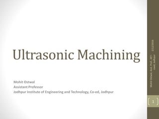 Ultrasonic Machining
Mohit Ostwal
Assistant Professor
Jodhpur Institute of Engineering and Technology, Co-ed, Jodhpur
2/12/2016
MohitOstwal,Asst.Prof.,JIET-
coed,Jodhpur
1
 