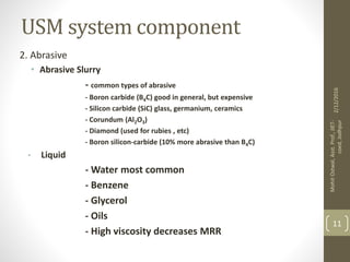 USM system component
2. Abrasive
• Abrasive Slurry
- common types of abrasive
- Boron carbide (B4C) good in general, but expensive
- Silicon carbide (SiC) glass, germanium, ceramics
- Corundum (Al2O3)
- Diamond (used for rubies , etc)
- Boron silicon-carbide (10% more abrasive than B4C)
• Liquid
- Water most common
- Benzene
- Glycerol
- Oils
- High viscosity decreases MRR
2/12/2016
MohitOstwal,Asst.Prof.,JIET-
coed,Jodhpur
11
 