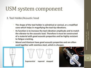USM system component
3. Tool Holder/Acoustic head
• The shape of the tool holder is cylindrical or conical, or a modified
cone which helps in magnifying the tool tip vibrations.
• Its function is to increase the tool vibration amplitude and to match
the vibrator to the acoustic load. Therefore it must be constructed
of a material with good acoustic properties and be highly resistant
to fatigue cracking.
• Monel and titanium have good acoustic properties and are often
used together with stainless steel, which is cheaper.
Exponential tapered stepped
2/12/2016
MohitOstwal,Asst.Prof.,JIET-
coed,Jodhpur
12
 