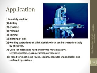 Application
It is mainly used for
(1) drilling
(2) grinding,
(3) Profiling
(4) coining
(5) piercing of dies
(6) welding operations on all materials which can be treated suitably
by abrasives.
(7) Used for machining hard and brittle metallic alloys,
semiconductors, glass, ceramics, carbides etc.
(8) Used for machining round, square, irregular shaped holes and
surface impressions.
2/12/2016
MohitOstwal,Asst.Prof.,JIET-
coed,Jodhpur
16
 