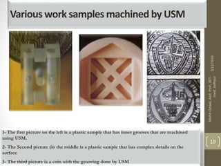 Various work samples machined by USM
1- The first picture on the left is a plastic sample that has inner grooves that are machined
using USM.
2- The Second picture (in the middle is a plastic sample that has complex details on the
surface
3- The third picture is a coin with the grooving done by USM
2/12/2016
MohitOstwal,Asst.Prof.,JIET-
coed,Jodhpur
19
 