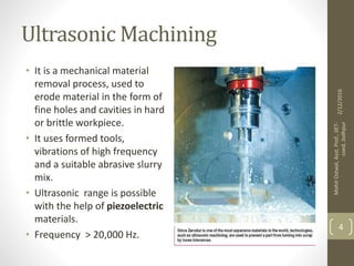 Ultrasonic Machining
• It is a mechanical material
removal process, used to
erode material in the form of
fine holes and cavities in hard
or brittle workpiece.
• It uses formed tools,
vibrations of high frequency
and a suitable abrasive slurry
mix.
• Ultrasonic range is possible
with the help of piezoelectric
materials.
• Frequency > 20,000 Hz.
2/12/2016
MohitOstwal,Asst.Prof.,JIET-
coed,Jodhpur
4
 
