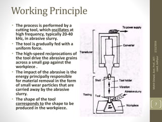 Working Principle
• The process is performed by a
cutting tool, which oscillates at
high frequency, typically 20-40
kHz, in abrasive slurry.
• The tool is gradually fed with a
uniform force.
• The high-speed reciprocations of
the tool drive the abrasive grains
across a small gap against the
workpiece .
• The impact of the abrasive is the
energy principally responsible
for material removal in the form
of small wear particles that are
carried away by the abrasive
slurry.
• The shape of the tool
corresponds to the shape to be
produced in the workpiece.
2/12/2016
MohitOstwal,Asst.Prof.,JIET-
coed,Jodhpur
7
 