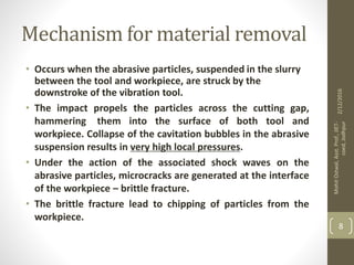 Mechanism for material removal
• Occurs when the abrasive particles, suspended in the slurry
between the tool and workpiece, are struck by the
downstroke of the vibration tool.
• The impact propels the particles across the cutting gap,
hammering them into the surface of both tool and
workpiece. Collapse of the cavitation bubbles in the abrasive
suspension results in very high local pressures.
• Under the action of the associated shock waves on the
abrasive particles, microcracks are generated at the interface
of the workpiece – brittle fracture.
• The brittle fracture lead to chipping of particles from the
workpiece.
2/12/2016
MohitOstwal,Asst.Prof.,JIET-
coed,Jodhpur
8
 