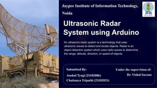 Ultrasonic Radar
System using Arduino
An ultrasonic radar system is a technology that uses
ultrasonic waves to detect and locate objects. Radar is an
object detection system which uses radio waves to determine
the range, altitude, direction, or speed of objects.
Submitted By:
Anshul Tyagi (21102086)
Chaitanya Tripathi (21102021)
Under the supervision of:
Dr. Vishal Saxena
Jaypee Institute of Information Technology,
Noida
 