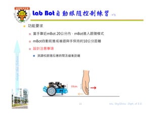 shapethefuture
 功能要求
 當手靠近mBot 20公分內，mBot進入跟隨模式
 mBot自動前進或後退與手保持約10公分距離
 設計注意事項
 須調校跟隨反應時間及緩衝距離
Lab Bot自動跟隨控制練習 1/3
11 Wu, ShyiShiou Dept. of E.E.
10cm
 