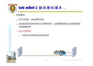 shapethefuture
 功能要求
 按下按鈕後，mBot開始前進
 當mBot超音波偵測到前方有障礙物時，在距離障礙物10cm處迴轉180
度後繼續前進
 設計注意事項
1. 須調校等待時間讓mBot迴轉180度
Lab mBot自動迴轉巡邏車 1/3
14 Wu, ShyiShiou Dept. of E.E.
10cm
 
