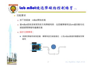 shapethefuture
 功能要求
 按下按鈕後，mBot開始前進
 當mBot超音波偵測到前方有障礙物時，在距離障礙物10cm處自動向右
繞道避開障礙物繼續前進
 設計注意事項：
 須調校障礙物偵測距離、轉彎角度及繞道遠近，以免mBot繞道時機體碰到障
礙物
Lab mBot繞過障礙物控制練習 1/3
17 Wu, ShyiShiou Dept. of E.E.
 