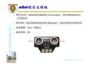 shapethefuture
 標示T左的⼀端為超音波發射器 (Transmitter)，用來發射42KHz以
上的超音波
 標示R的⼀端則為超音波接收器 (Receiver)，接收反射回來的超音波
 檢測範圍：3cm〜400cm
 最佳度角：30
mBot超音波模組
5 Wu, ShyiShiou Dept. of E.E.
發射器 接收器
 