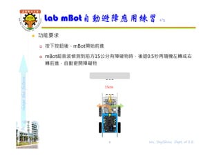 shapethefuture
 功能要求
 按下按鈕後，mBot開始前進
 mBot超音波偵測到前方15公分有障礙物時，後退0.5秒再隨機左轉或右
轉前進，自動避開障礙物
Lab mBot自動避障應用練習 1/3
8 Wu, ShyiShiou Dept. of E.E.
15cm
 