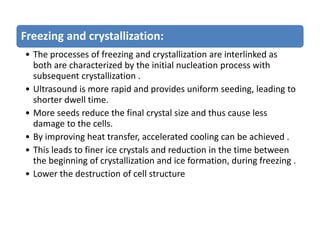 Freezing and crystallization:
• The processes of freezing and crystallization are interlinked as
both are characterized by the initial nucleation process with
subsequent crystallization .
• Ultrasound is more rapid and provides uniform seeding, leading to
shorter dwell time.
• More seeds reduce the final crystal size and thus cause less
damage to the cells.
• By improving heat transfer, accelerated cooling can be achieved .
• This leads to finer ice crystals and reduction in the time between
the beginning of crystallization and ice formation, during freezing .
• Lower the destruction of cell structure
 
