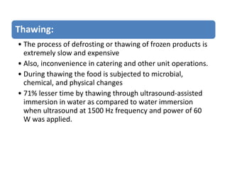 Thawing:
• The process of defrosting or thawing of frozen products is
extremely slow and expensive
• Also, inconvenience in catering and other unit operations.
• During thawing the food is subjected to microbial,
chemical, and physical changes
• 71% lesser time by thawing through ultrasound-assisted
immersion in water as compared to water immersion
when ultrasound at 1500 Hz frequency and power of 60
W was applied.
 