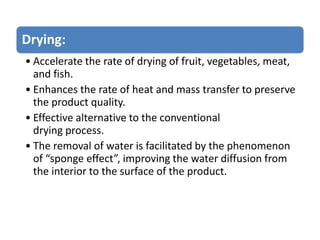 Drying:
• Accelerate the rate of drying of fruit, vegetables, meat,
and fish.
• Enhances the rate of heat and mass transfer to preserve
the product quality.
• Effective alternative to the conventional
drying process.
• The removal of water is facilitated by the phenomenon
of “sponge effect”, improving the water diffusion from
the interior to the surface of the product.
 