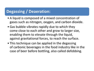 Degassing / Deaeration:
• A liquid is composed of a mixed concentration of
gases such as nitrogen, oxygen, and carbon dioxide.
• Gas bubble vibrates rapidly due to which they
come close to each other and grow to larger size,
enabling them to elevate through the liquid,
against gravitational forces, to reach the surface.
• This technique can be applied in the degassing
of carbonic beverages in the food industry like in the
case of beer before bottling, also called defobbing.
 