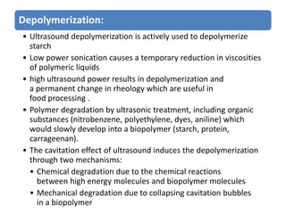 Depolymerization:
• Ultrasound depolymerization is actively used to depolymerize
starch
• Low power sonication causes a temporary reduction in viscosities
of polymeric liquids
• high ultrasound power results in depolymerization and
a permanent change in rheology which are useful in
food processing .
• Polymer degradation by ultrasonic treatment, including organic
substances (nitrobenzene, polyethylene, dyes, aniline) which
would slowly develop into a biopolymer (starch, protein,
carrageenan).
• The cavitation effect of ultrasound induces the depolymerization
through two mechanisms:
• Chemical degradation due to the chemical reactions
between high energy molecules and biopolymer molecules
• Mechanical degradation due to collapsing cavitation bubbles
in a biopolymer
 