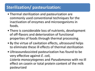 Sterilization/ pasteurization:
• Thermal sterilization and pasteurization are
commonly used conventional techniques for the
inactivation of enzymes and microorganisms in
foods.
• There is considerable loss of nutrients, development
of off-flavors and deterioration of functional
properties of foods through thermal processing.
• By the virtue of cavitation effects, ultrasound helps
to eliminate these ill effects of thermal sterilization
• Ultrasoundassisted pasteurization has found to be
very effective against E. coli,
Listeria monocytogenes and Pseudomonas with no ill
effect on casein or total protein content of the milk
pasteurized
 