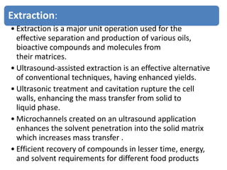 Extraction:
• Extraction is a major unit operation used for the
effective separation and production of various oils,
bioactive compounds and molecules from
their matrices.
• Ultrasound-assisted extraction is an effective alternative
of conventional techniques, having enhanced yields.
• Ultrasonic treatment and cavitation rupture the cell
walls, enhancing the mass transfer from solid to
liquid phase.
• Microchannels created on an ultrasound application
enhances the solvent penetration into the solid matrix
which increases mass transfer .
• Efficient recovery of compounds in lesser time, energy,
and solvent requirements for different food products
 