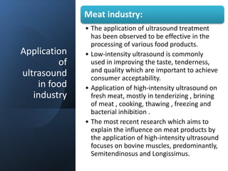 Application
of
ultrasound
in food
industry
Meat industry:
• The application of ultrasound treatment
has been observed to be effective in the
processing of various food products.
• Low-intensity ultrasound is commonly
used in improving the taste, tenderness,
and quality which are important to achieve
consumer acceptability.
• Application of high-intensity ultrasound on
fresh meat, mostly in tenderizing , brining
of meat , cooking, thawing , freezing and
bacterial inhibition .
• The most recent research which aims to
explain the influence on meat products by
the application of high-intensity ultrasound
focuses on bovine muscles, predominantly,
Semitendinosus and Longissimus.
 