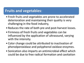Fruits and vegetables:
• Fresh fruits and vegetables are prone to accelerated
deterioration and maintaining their quality is very
challenging in the food industry,
• Reduces the rate of both pre and post-harvest losses.
• Firmness of fresh fruits and vegetables can be
influenced by the application of ultrasound, varying
with the intensity.
• Color change could be attributed to inactivation of
phenolperoxidase and polyphenol oxidase enzymes.
• Sonication also imparts an antimicrobial effect which
could be due to free radical formation and cavitation
 