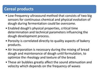 Cereal products
• Low-frequency ultrasound method that consists of two big
sensors for continuous chemical and physical evolution of
dough during fermentation could be overcome.
• Enabled dough’s physical properties, critical time
determination and technical parameters influencing the
dough development process.
• Porosity is correlated directly to quality aspects of bakery
products.
• Air incorporation is necessary during the mixing of bread
dough and maintenance of dough until formulation, to
optimize the rheology and texture of the bread.
• These air bubbles greatly affect the sound attenuation and
velocity which depends on the frequency of waves
 