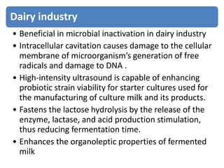 Dairy industry
• Beneficial in microbial inactivation in dairy industry
• Intracellular cavitation causes damage to the cellular
membrane of microorganism’s generation of free
radicals and damage to DNA .
• High-intensity ultrasound is capable of enhancing
probiotic strain viability for starter cultures used for
the manufacturing of culture milk and its products.
• Fastens the lactose hydrolysis by the release of the
enzyme, lactase, and acid production stimulation,
thus reducing fermentation time.
• Enhances the organoleptic properties of fermented
milk
 