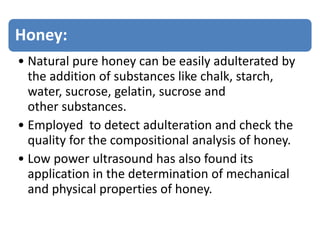 Honey:
• Natural pure honey can be easily adulterated by
the addition of substances like chalk, starch,
water, sucrose, gelatin, sucrose and
other substances.
• Employed to detect adulteration and check the
quality for the compositional analysis of honey.
• Low power ultrasound has also found its
application in the determination of mechanical
and physical properties of honey.
 