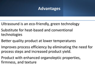 Advantages
Ultrasound is an eco-friendly, green technology
Substitute for heat-based and conventional
technologies
Better quality product at lower temperatures
Improves process efficiency by eliminating the need for
process steps and increased product yield.
Product with enhanced organoleptic properties,
firmness, and texture
 