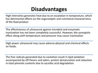 Disadvantages
High intensities generates heat due to an escalation in temperature, which
has detrimental effects on the organoleptic and nutritional characteristics
of the food product
The effectiveness of ultrasound against microbial and enzymatic
inactivation has not been completely successful. However, the synergistic
effect along with temperature and pressure may cause inactivation
High power ultrasound may cause adverse physical and chemical effects
on foods.
The free radicals generated due to cavitation result in lipid oxidation
accompanied by off-flavors and odors, protein denaturation and reduction
in total phenolic contents due to ascorbic acid degradation.
 
