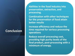 Conclusion
Abilities in the food industry into
preservation, extraction, and
processing.
Combination with other techniques
for the preservation of food attain
better results
Increase efficiency and reduce the
time required for various processing
operations
Reduce overall processing cost,
providing high purity levels of the
final product, post-processing with a
minimum of energy.
 