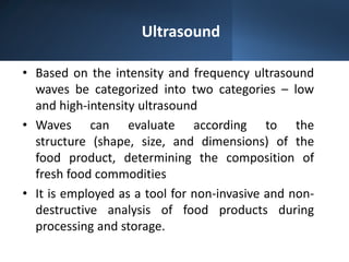 Ultrasound
• Based on the intensity and frequency ultrasound
waves be categorized into two categories – low
and high-intensity ultrasound​
• Waves can evaluate according to the
structure (shape, size, and dimensions) of the
food product, determining the composition of
fresh food commodities
• It is employed as a tool for non-invasive and non-
destructive analysis of food products during
processing and storage.
 