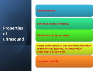 Properties
of
ultrasound
Rapid processes​
Enhanced process efficiency​
Elimination of process steps
Better quality product and retention of product
characteristics (texture, nutrition value,
organoleptic properties)​
Improved shelf life.
 