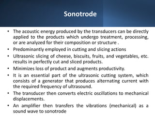 Sonotrode
• The acoustic energy produced by the transducers can be directly
applied to the products which undergo treatment, processing,
or are analyzed for their composition or structure .
• Predominantly employed in cutting and slicing actions
• Ultrasonic slicing of cheese, biscuits, fruits, and vegetables, etc.
results in perfectly cut and sliced products.
• Minimizes loss of product and augments productivity.
• It is an essential part of the ultrasonic cutting system, which
consists of a generator that produces alternating current with
the required frequency of ultrasound.
• The transducer then converts electric oscillations to mechanical
displacements.
• An amplifier then transfers the vibrations (mechanical) as a
sound wave to sonotrode
 