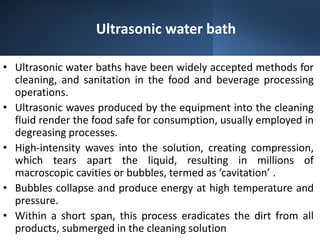 Ultrasonic water bath
• Ultrasonic water baths have been widely accepted methods for
cleaning, and sanitation in the food and beverage processing
operations.
• Ultrasonic waves produced by the equipment into the cleaning
fluid render the food safe for consumption, usually employed in
degreasing processes.
• High-intensity waves into the solution, creating compression,
which tears apart the liquid, resulting in millions of
macroscopic cavities or bubbles, termed as ‘cavitation’ .
• Bubbles collapse and produce energy at high temperature and
pressure.
• Within a short span, this process eradicates the dirt from all
products, submerged in the cleaning solution
 