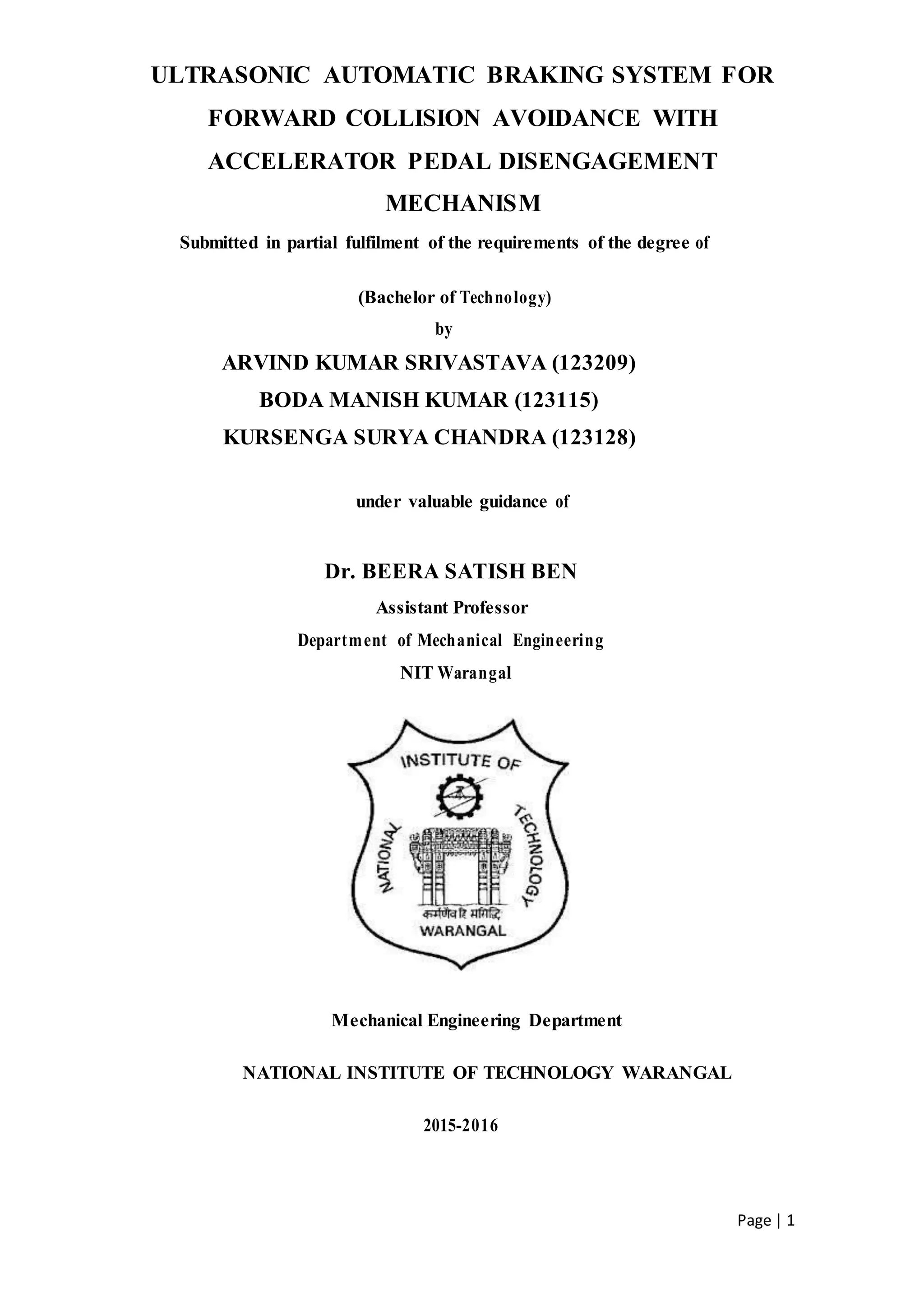 Page | 1
ULTRASONIC AUTOMATIC BRAKING SYSTEM FOR
FORWARD COLLISION AVOIDANCE WITH
ACCELERATOR PEDAL DISENGAGEMENT
MECHANISM
Submitted in partial fulfilment of the requirements of the degree of
(Bachelor of Technology)
by
ARVIND KUMAR SRIVASTAVA (123209)
BODA MANISH KUMAR (123115)
KURSENGA SURYA CHANDRA (123128)
under valuable guidance of
Dr. BEERA SATISH BEN
Assistant Professor
Department of Mechanical Engineering
NIT Warangal
Mechanical Engineering Department
NATIONAL INSTITUTE OF TECHNOLOGY WARANGAL
2015-2016
 