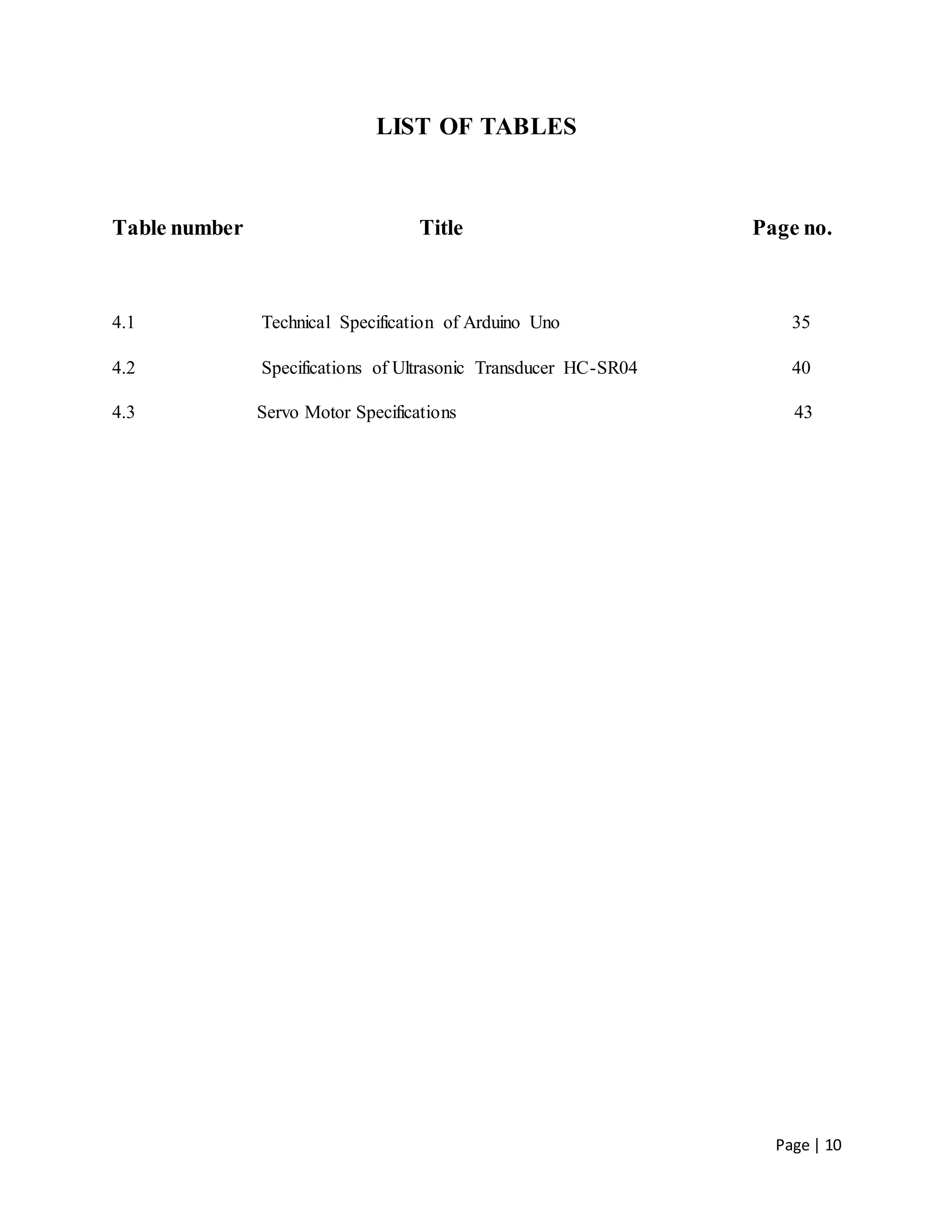 Page | 10
LIST OF TABLES
Table number Title Page no.
4.1 Technical Specification of Arduino Uno 35
4.2 Specifications of Ultrasonic Transducer HC-SR04 40
4.3 Servo Motor Specifications 43
 