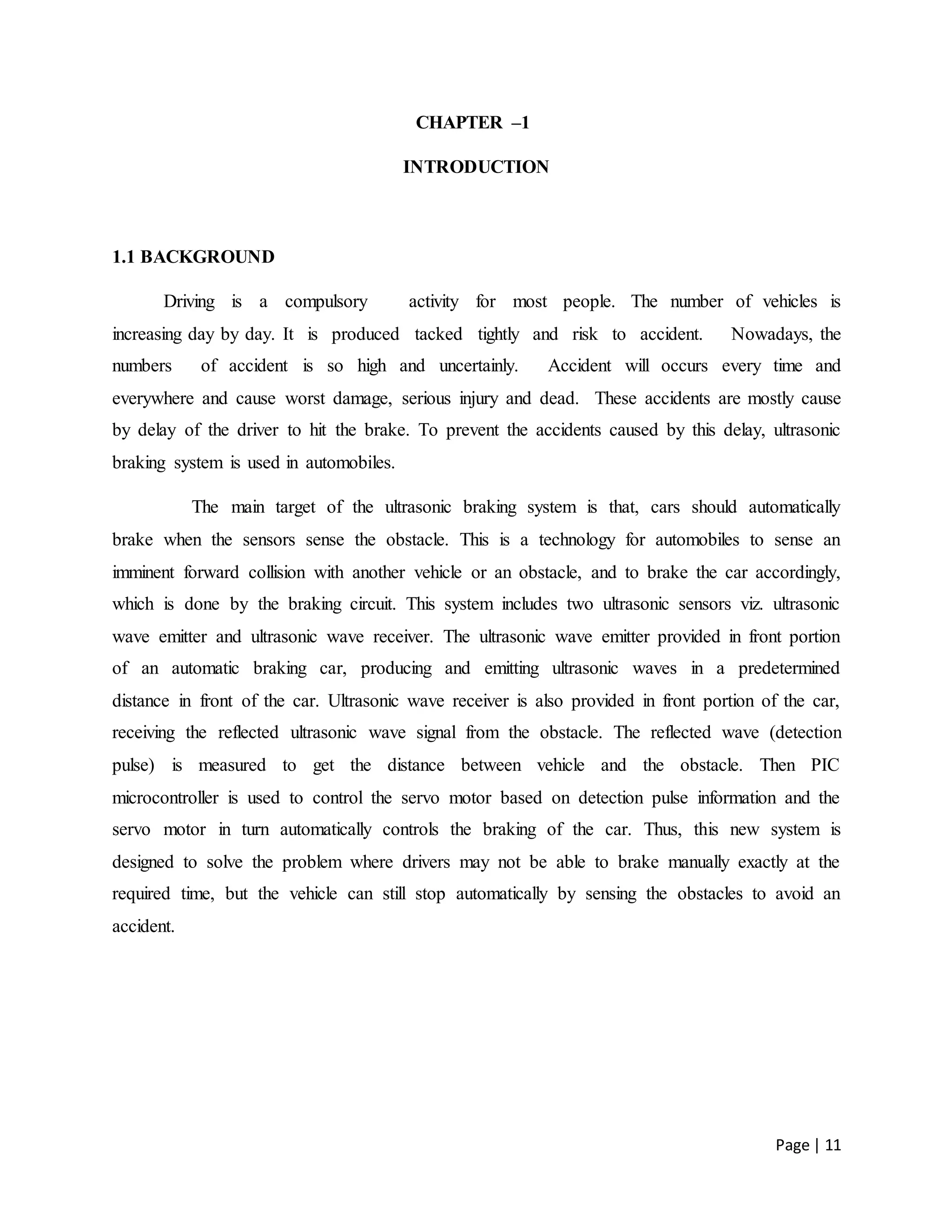Page | 11
CHAPTER –1
INTRODUCTION
1.1 BACKGROUND
Driving is a compulsory activity for most people. The number of vehicles is
increasing day by day. It is produced tacked tightly and risk to accident. Nowadays, the
numbers of accident is so high and uncertainly. Accident will occurs every time and
everywhere and cause worst damage, serious injury and dead. These accidents are mostly cause
by delay of the driver to hit the brake. To prevent the accidents caused by this delay, ultrasonic
braking system is used in automobiles.
The main target of the ultrasonic braking system is that, cars should automatically
brake when the sensors sense the obstacle. This is a technology for automobiles to sense an
imminent forward collision with another vehicle or an obstacle, and to brake the car accordingly,
which is done by the braking circuit. This system includes two ultrasonic sensors viz. ultrasonic
wave emitter and ultrasonic wave receiver. The ultrasonic wave emitter provided in front portion
of an automatic braking car, producing and emitting ultrasonic waves in a predetermined
distance in front of the car. Ultrasonic wave receiver is also provided in front portion of the car,
receiving the reflected ultrasonic wave signal from the obstacle. The reflected wave (detection
pulse) is measured to get the distance between vehicle and the obstacle. Then PIC
microcontroller is used to control the servo motor based on detection pulse information and the
servo motor in turn automatically controls the braking of the car. Thus, this new system is
designed to solve the problem where drivers may not be able to brake manually exactly at the
required time, but the vehicle can still stop automatically by sensing the obstacles to avoid an
accident.
 