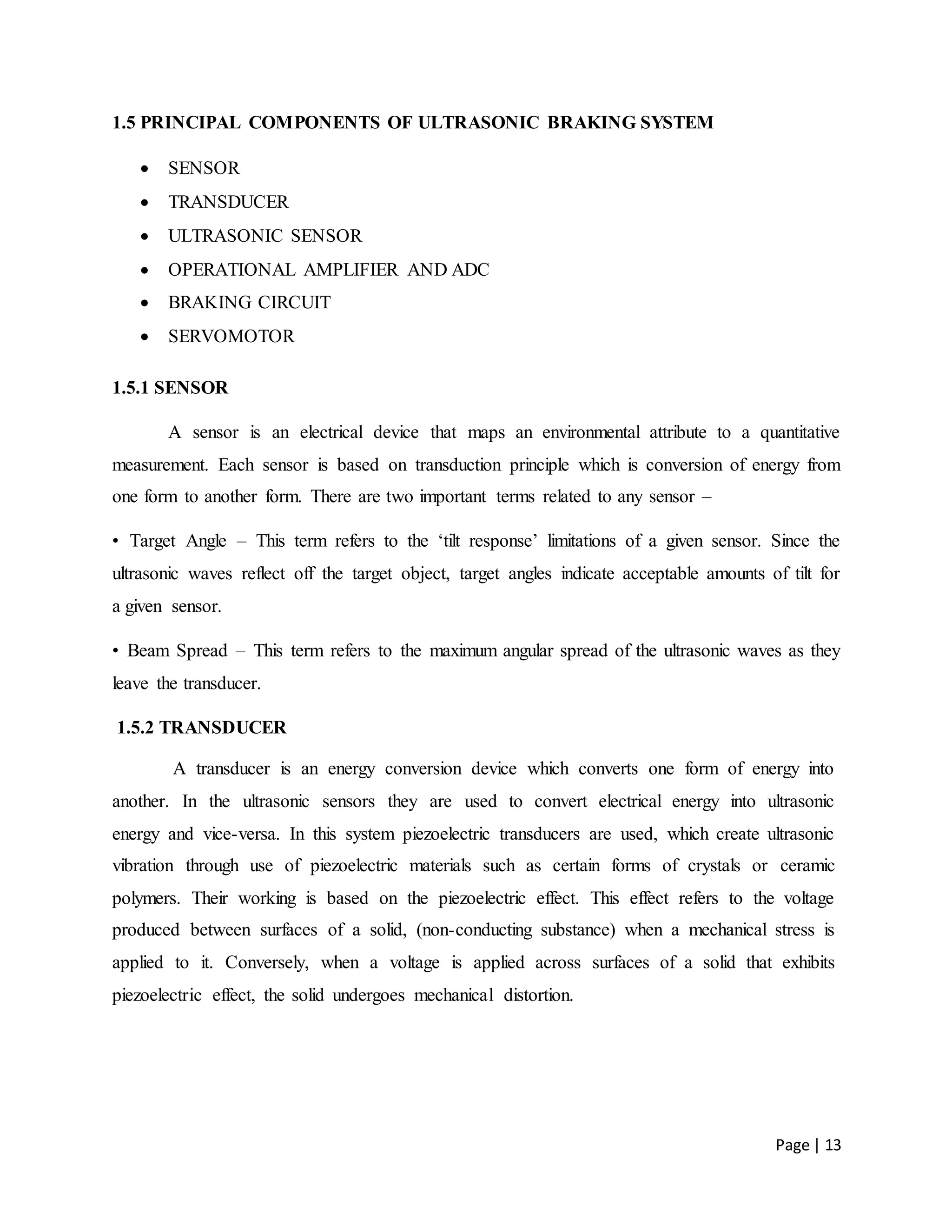 Page | 13
1.5 PRINCIPAL COMPONENTS OF ULTRASONIC BRAKING SYSTEM
 SENSOR
 TRANSDUCER
 ULTRASONIC SENSOR
 OPERATIONAL AMPLIFIER AND ADC
 BRAKING CIRCUIT
 SERVOMOTOR
1.5.1 SENSOR
A sensor is an electrical device that maps an environmental attribute to a quantitative
measurement. Each sensor is based on transduction principle which is conversion of energy from
one form to another form. There are two important terms related to any sensor –
• Target Angle – This term refers to the ‘tilt response’ limitations of a given sensor. Since the
ultrasonic waves reflect off the target object, target angles indicate acceptable amounts of tilt for
a given sensor.
• Beam Spread – This term refers to the maximum angular spread of the ultrasonic waves as they
leave the transducer.
1.5.2 TRANSDUCER
A transducer is an energy conversion device which converts one form of energy into
another. In the ultrasonic sensors they are used to convert electrical energy into ultrasonic
energy and vice-versa. In this system piezoelectric transducers are used, which create ultrasonic
vibration through use of piezoelectric materials such as certain forms of crystals or ceramic
polymers. Their working is based on the piezoelectric effect. This effect refers to the voltage
produced between surfaces of a solid, (non-conducting substance) when a mechanical stress is
applied to it. Conversely, when a voltage is applied across surfaces of a solid that exhibits
piezoelectric effect, the solid undergoes mechanical distortion.
 
