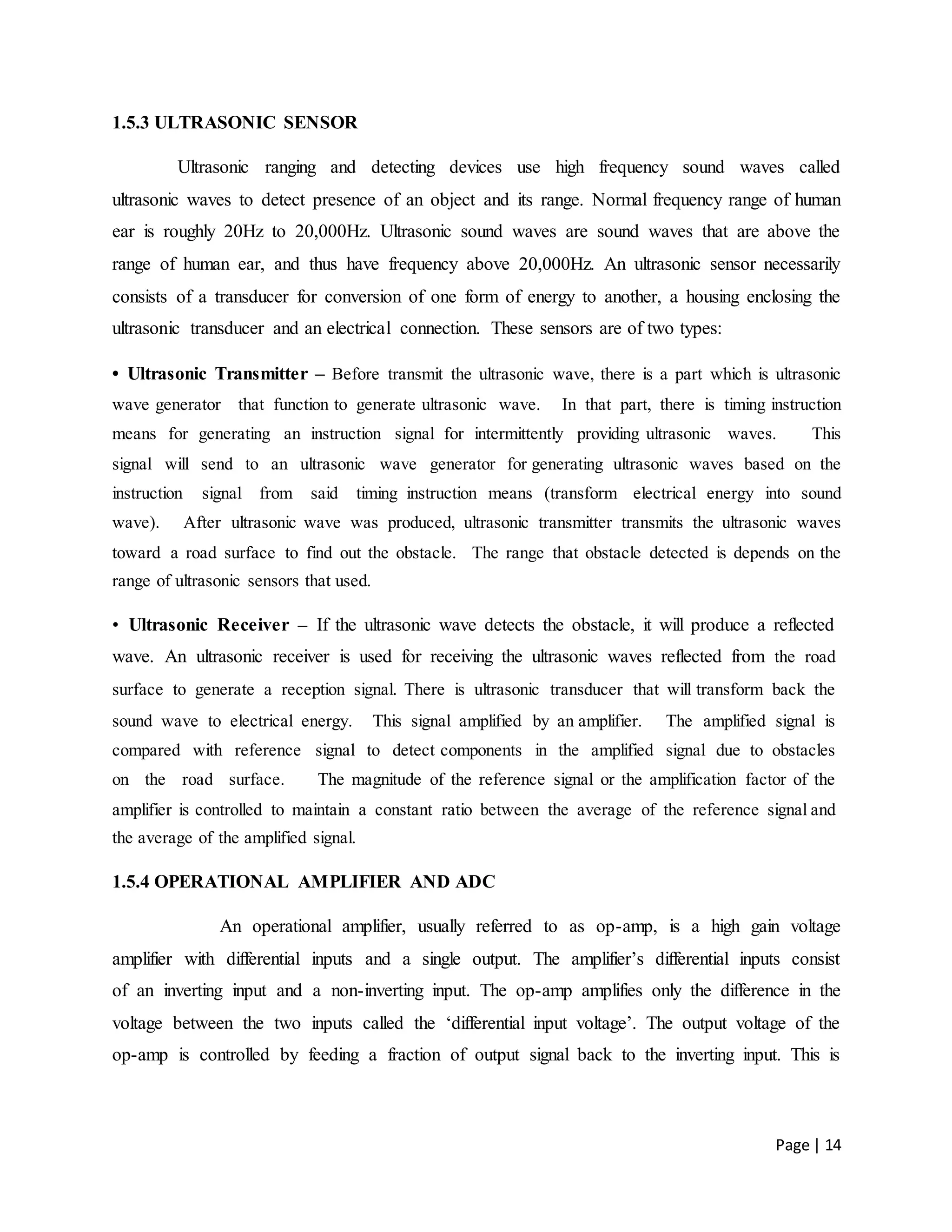 Page | 14
1.5.3 ULTRASONIC SENSOR
Ultrasonic ranging and detecting devices use high frequency sound waves called
ultrasonic waves to detect presence of an object and its range. Normal frequency range of human
ear is roughly 20Hz to 20,000Hz. Ultrasonic sound waves are sound waves that are above the
range of human ear, and thus have frequency above 20,000Hz. An ultrasonic sensor necessarily
consists of a transducer for conversion of one form of energy to another, a housing enclosing the
ultrasonic transducer and an electrical connection. These sensors are of two types:
• Ultrasonic Transmitter – Before transmit the ultrasonic wave, there is a part which is ultrasonic
wave generator that function to generate ultrasonic wave. In that part, there is timing instruction
means for generating an instruction signal for intermittently providing ultrasonic waves. This
signal will send to an ultrasonic wave generator for generating ultrasonic waves based on the
instruction signal from said timing instruction means (transform electrical energy into sound
wave). After ultrasonic wave was produced, ultrasonic transmitter transmits the ultrasonic waves
toward a road surface to find out the obstacle. The range that obstacle detected is depends on the
range of ultrasonic sensors that used.
• Ultrasonic Receiver – If the ultrasonic wave detects the obstacle, it will produce a reflected
wave. An ultrasonic receiver is used for receiving the ultrasonic waves reflected from the road
surface to generate a reception signal. There is ultrasonic transducer that will transform back the
sound wave to electrical energy. This signal amplified by an amplifier. The amplified signal is
compared with reference signal to detect components in the amplified signal due to obstacles
on the road surface. The magnitude of the reference signal or the amplification factor of the
amplifier is controlled to maintain a constant ratio between the average of the reference signal and
the average of the amplified signal.
1.5.4 OPERATIONAL AMPLIFIER AND ADC
An operational amplifier, usually referred to as op-amp, is a high gain voltage
amplifier with differential inputs and a single output. The amplifier’s differential inputs consist
of an inverting input and a non-inverting input. The op-amp amplifies only the difference in the
voltage between the two inputs called the ‘differential input voltage’. The output voltage of the
op-amp is controlled by feeding a fraction of output signal back to the inverting input. This is
 