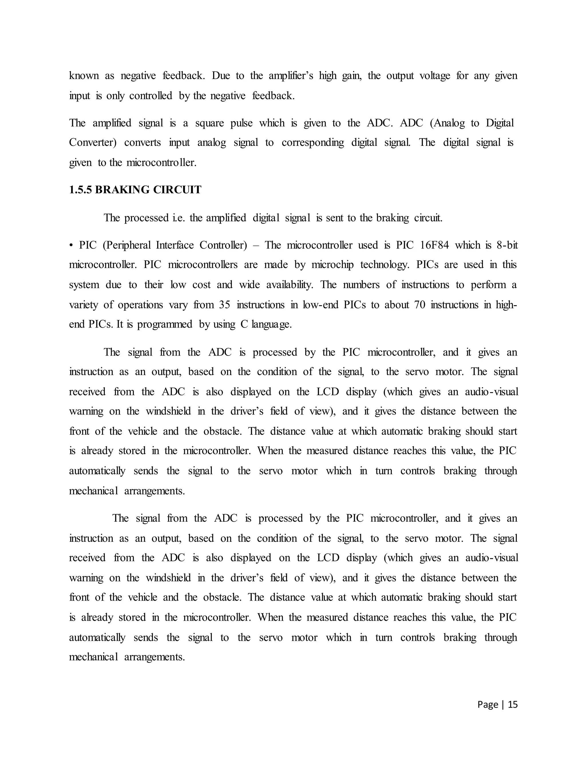 Page | 15
known as negative feedback. Due to the amplifier’s high gain, the output voltage for any given
input is only controlled by the negative feedback.
The amplified signal is a square pulse which is given to the ADC. ADC (Analog to Digital
Converter) converts input analog signal to corresponding digital signal. The digital signal is
given to the microcontroller.
1.5.5 BRAKING CIRCUIT
The processed i.e. the amplified digital signal is sent to the braking circuit.
• PIC (Peripheral Interface Controller) – The microcontroller used is PIC 16F84 which is 8-bit
microcontroller. PIC microcontrollers are made by microchip technology. PICs are used in this
system due to their low cost and wide availability. The numbers of instructions to perform a
variety of operations vary from 35 instructions in low-end PICs to about 70 instructions in high-
end PICs. It is programmed by using C language.
The signal from the ADC is processed by the PIC microcontroller, and it gives an
instruction as an output, based on the condition of the signal, to the servo motor. The signal
received from the ADC is also displayed on the LCD display (which gives an audio-visual
warning on the windshield in the driver’s field of view), and it gives the distance between the
front of the vehicle and the obstacle. The distance value at which automatic braking should start
is already stored in the microcontroller. When the measured distance reaches this value, the PIC
automatically sends the signal to the servo motor which in turn controls braking through
mechanical arrangements.
The signal from the ADC is processed by the PIC microcontroller, and it gives an
instruction as an output, based on the condition of the signal, to the servo motor. The signal
received from the ADC is also displayed on the LCD display (which gives an audio-visual
warning on the windshield in the driver’s field of view), and it gives the distance between the
front of the vehicle and the obstacle. The distance value at which automatic braking should start
is already stored in the microcontroller. When the measured distance reaches this value, the PIC
automatically sends the signal to the servo motor which in turn controls braking through
mechanical arrangements.
 