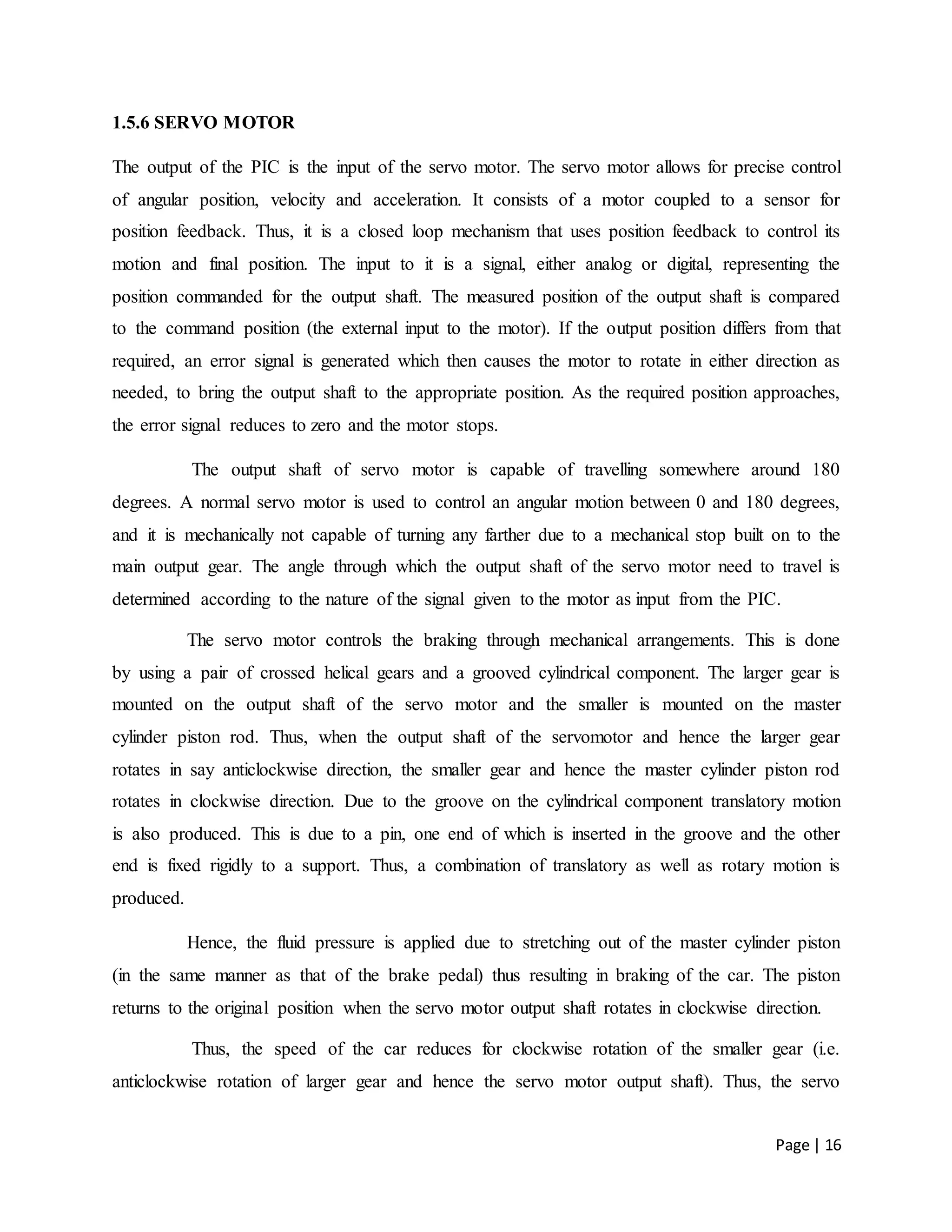 Page | 16
1.5.6 SERVO MOTOR
The output of the PIC is the input of the servo motor. The servo motor allows for precise control
of angular position, velocity and acceleration. It consists of a motor coupled to a sensor for
position feedback. Thus, it is a closed loop mechanism that uses position feedback to control its
motion and final position. The input to it is a signal, either analog or digital, representing the
position commanded for the output shaft. The measured position of the output shaft is compared
to the command position (the external input to the motor). If the output position differs from that
required, an error signal is generated which then causes the motor to rotate in either direction as
needed, to bring the output shaft to the appropriate position. As the required position approaches,
the error signal reduces to zero and the motor stops.
The output shaft of servo motor is capable of travelling somewhere around 180
degrees. A normal servo motor is used to control an angular motion between 0 and 180 degrees,
and it is mechanically not capable of turning any farther due to a mechanical stop built on to the
main output gear. The angle through which the output shaft of the servo motor need to travel is
determined according to the nature of the signal given to the motor as input from the PIC.
The servo motor controls the braking through mechanical arrangements. This is done
by using a pair of crossed helical gears and a grooved cylindrical component. The larger gear is
mounted on the output shaft of the servo motor and the smaller is mounted on the master
cylinder piston rod. Thus, when the output shaft of the servomotor and hence the larger gear
rotates in say anticlockwise direction, the smaller gear and hence the master cylinder piston rod
rotates in clockwise direction. Due to the groove on the cylindrical component translatory motion
is also produced. This is due to a pin, one end of which is inserted in the groove and the other
end is fixed rigidly to a support. Thus, a combination of translatory as well as rotary motion is
produced.
Hence, the fluid pressure is applied due to stretching out of the master cylinder piston
(in the same manner as that of the brake pedal) thus resulting in braking of the car. The piston
returns to the original position when the servo motor output shaft rotates in clockwise direction.
Thus, the speed of the car reduces for clockwise rotation of the smaller gear (i.e.
anticlockwise rotation of larger gear and hence the servo motor output shaft). Thus, the servo
 