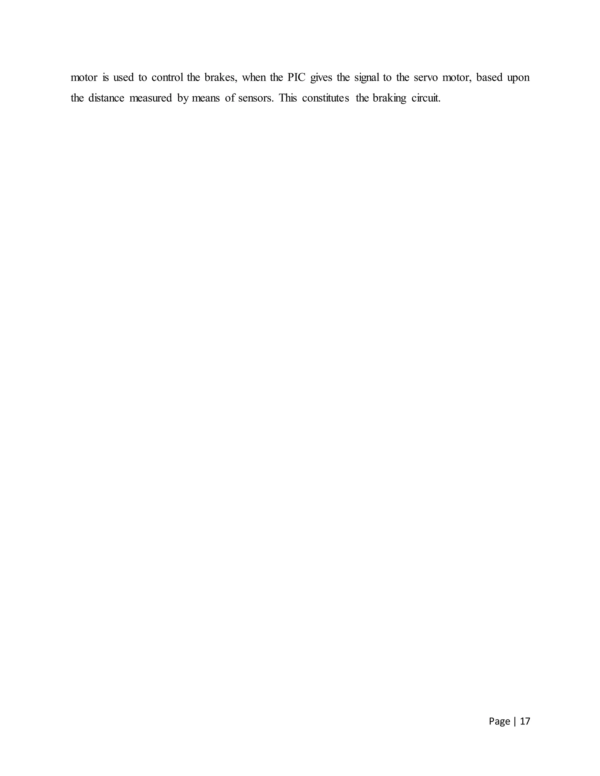 Page | 17
motor is used to control the brakes, when the PIC gives the signal to the servo motor, based upon
the distance measured by means of sensors. This constitutes the braking circuit.
 