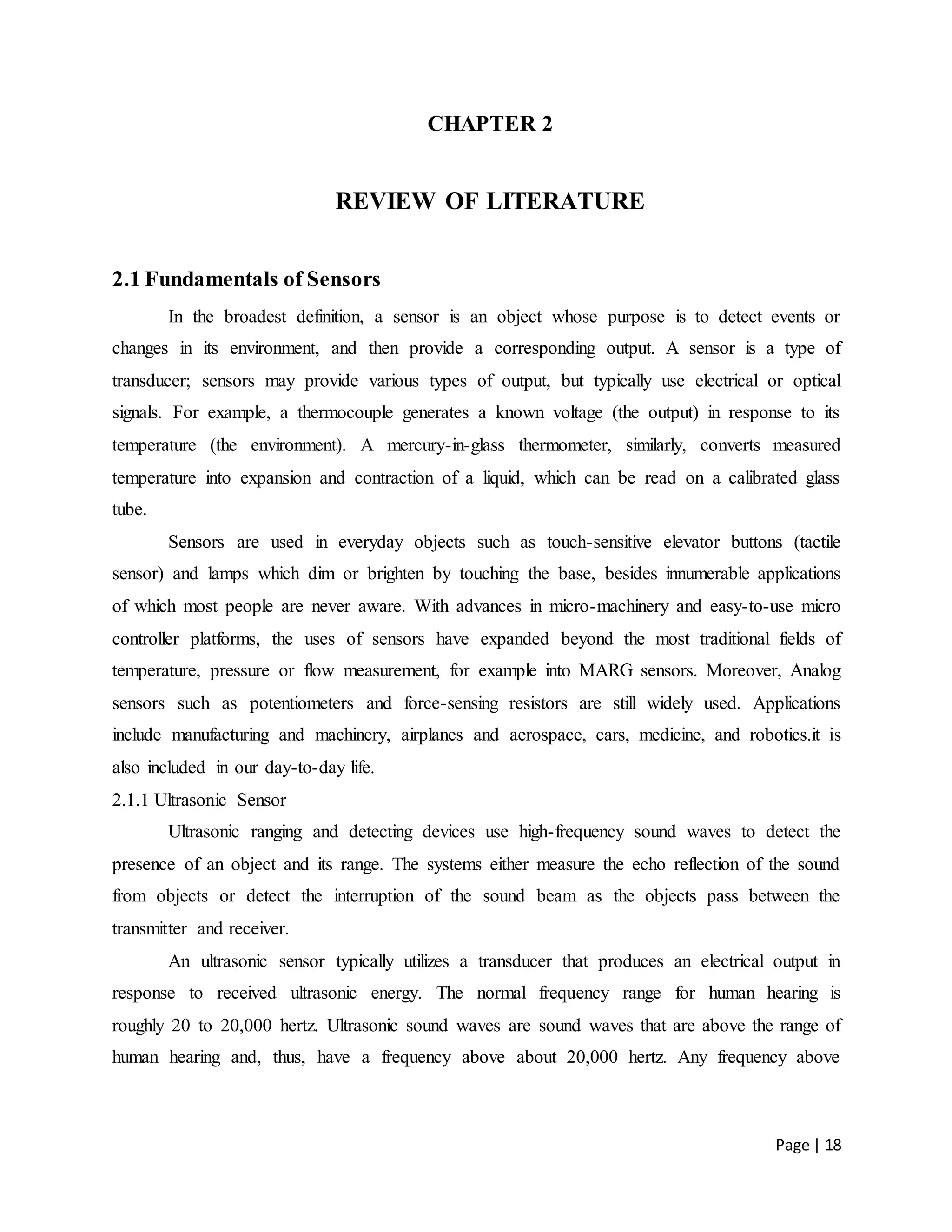 Page | 18
CHAPTER 2
REVIEW OF LITERATURE
2.1 Fundamentals of Sensors
In the broadest definition, a sensor is an object whose purpose is to detect events or
changes in its environment, and then provide a corresponding output. A sensor is a type of
transducer; sensors may provide various types of output, but typically use electrical or optical
signals. For example, a thermocouple generates a known voltage (the output) in response to its
temperature (the environment). A mercury-in-glass thermometer, similarly, converts measured
temperature into expansion and contraction of a liquid, which can be read on a calibrated glass
tube.
Sensors are used in everyday objects such as touch-sensitive elevator buttons (tactile
sensor) and lamps which dim or brighten by touching the base, besides innumerable applications
of which most people are never aware. With advances in micro-machinery and easy-to-use micro
controller platforms, the uses of sensors have expanded beyond the most traditional fields of
temperature, pressure or flow measurement, for example into MARG sensors. Moreover, Analog
sensors such as potentiometers and force-sensing resistors are still widely used. Applications
include manufacturing and machinery, airplanes and aerospace, cars, medicine, and robotics.it is
also included in our day-to-day life.
2.1.1 Ultrasonic Sensor
Ultrasonic ranging and detecting devices use high-frequency sound waves to detect the
presence of an object and its range. The systems either measure the echo reflection of the sound
from objects or detect the interruption of the sound beam as the objects pass between the
transmitter and receiver.
An ultrasonic sensor typically utilizes a transducer that produces an electrical output in
response to received ultrasonic energy. The normal frequency range for human hearing is
roughly 20 to 20,000 hertz. Ultrasonic sound waves are sound waves that are above the range of
human hearing and, thus, have a frequency above about 20,000 hertz. Any frequency above
 